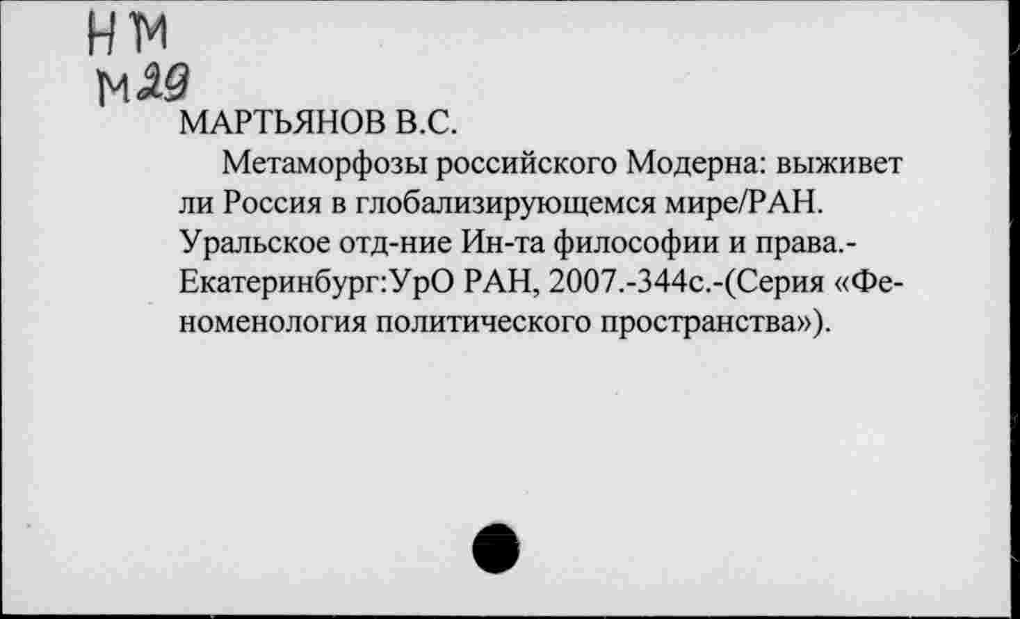 ﻿нм
м<ад
МАРТЬЯНОВ В.С.
Метаморфозы российского Модерна: выживет ли Россия в глобализирующемся мире/РАН. Уральское отд-ние Ин-та философии и права,-Екатеринбург:УрО РАН, 2ОО7.-344с.-(Серия «Феноменология политического пространства»).